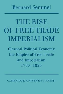 The Rise of Free Trade Imperialism: Classical Political Economy the Empire of Free Trade and Imperialism 1750-1850 - Bernard Semmel - cover