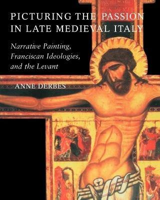 Picturing the Passion in Late Medieval Italy: Narrative Painting, Franciscan Ideologies, and the Levant - Anne Derbes - cover