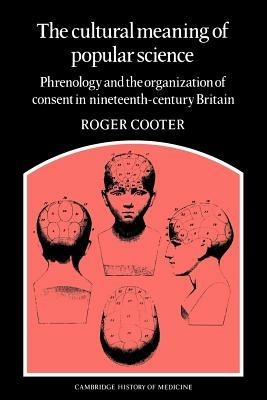 The Cultural Meaning of Popular Science: Phrenology and the Organization of Consent in Nineteenth-Century Britain - Roger Cooter - cover