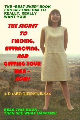 THE Secret to Finding, Attracting, and Getting Your Man - Now! - A. D. (ART) Tiessen B.A.Sc. - cover