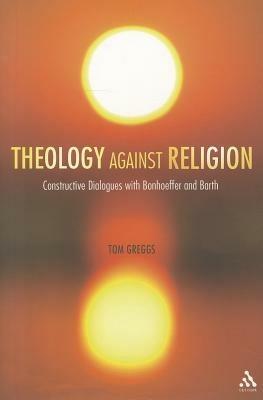 Theology against Religion: Constructive Dialogues with Bonhoeffer and Barth - Tom Greggs - cover