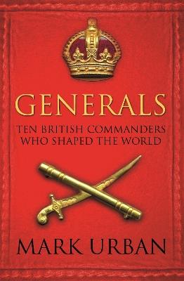 Generals: Ten British Commanders who Shaped the World - Mark Urban - cover