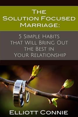 The Solution Focused Marriage: 5 Simple Habits That Will Bring Out the Best in Your Relationship - Elliott Connie - cover