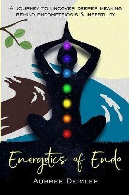 Energetics of Endo: A journey to uncover deeper meaning behind endometriosis and infertility - Aubree Deimler - cover