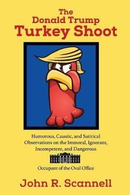 The Donald Trump Turkey Shoot: Humorous, Caustic, and Satirical Observations on the Immoral, Ignorant, Incompetent, & Dangerous Occupant of the Oval Office - John R Scannell - cover