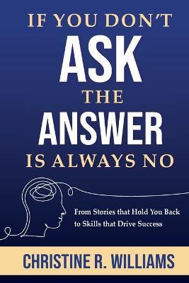 If You Don't Ask, the Answer Is Always No: From Stories that Hold You Back to Skills that Drive Success - Christine R Williams - cover