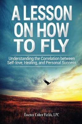 A Lesson on How To FLY: Understanding the Correlation between Self-Love, Healing, and Personal Success - Essence Cohen Fields - cover