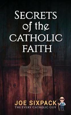 Secrets of the Catholic Faith: Joe Sixpack Teaches You Things About the Catholic Church You Never Imagined! - Joe Sixpack- The Every Catholic Guy - cover