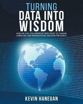 Turning Data into Wisdom: How We Can Collaborate with Data to Change Ourselves, Our Organizations, and Even the World - Kevin Hanegan - cover