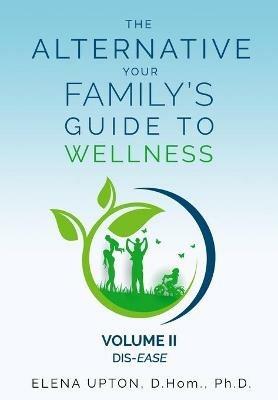 The Alternative: Your Family's Guide To Wellness, Volume II Dis-EASE - Elena Upton - cover