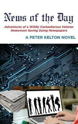 News of the Day Adventures of a Wildly Cantankerous Veteran Newsroom Saving Dying Newspapers - Peter Kelton - cover