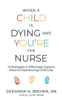 When a Child Is Dying and You're the Nurse: 12 Strategies to Effectively Support Parents Experiencing Child Loss - Deeanna N Brown - cover