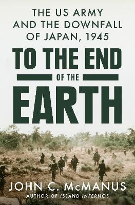 To The End Of The Earth: The US Army and the Downfall of Japan, 1945 - John C. McManus - cover