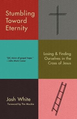 Stumbling Toward Eternity: Losing & Finding Ourselves in the Cross of Jesus - Josh White - cover