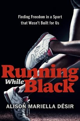 Running While Black: Finding Freedom in a Sport That Wasn't Built for Us - Alison Mariella Desir - cover