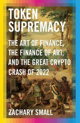 Token Supremacy: The Art of Finance, the Finance of Art, and the Great Crypto Crash of 2022 - Zachary Small - cover