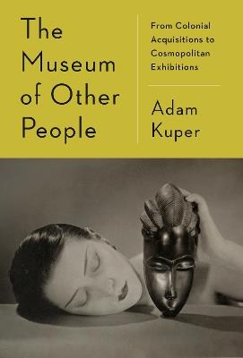 The Museum of Other People: From Colonial Acquisitions to Cosmopolitan Exhibitions - Adam Kuper - cover