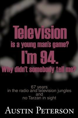 Television is a Young Man's Game? I'm 94. Why Didn't Somebody Tell Me?: 67 Years in the Radio and Television Jungles and No Tarzan in Sight - Austin Peterson - cover