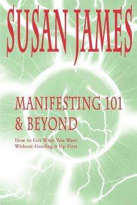 Manifesting 101 & Beyond: How to Get What You Want Without Goofing It Up First - Susan James - cover