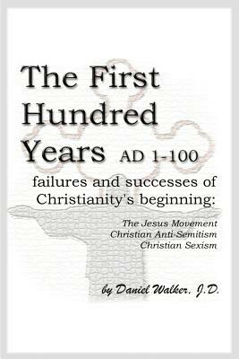 The First Hundred Years AD 1-100: Failures and Successes of Christianity's Beginning: The Jesus Movement, Christian Anti-Semitism, Christian Sexism - Daniel Walker - cover