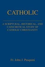 Catholic: A Scriptural, Historical, and Catechetical Study of Catholic Christianity