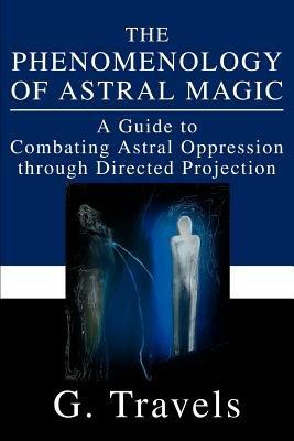 The Phenomenology of Astral Magic: A Guide to Combating Astral Oppression through Directed Projection - G Travels - cover