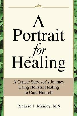 A Portrait for Healing: A Cancer Survivor's Journey Using Holistic Healing to Cure Himself - Richard J Manley - cover