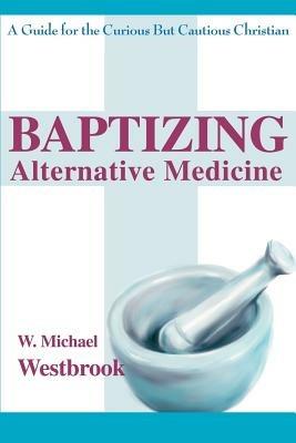 Baptizing Alternative Medicine: A Guide for the Curious But Cautious Christian - W Michael Westbrook - cover