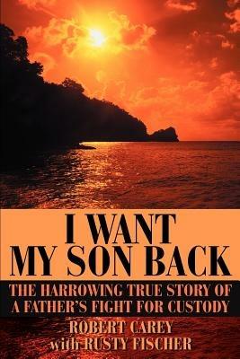 I Want My Son Back: The Harrowing True Story of a Father's Fight for Custody - Robert D Carey - cover