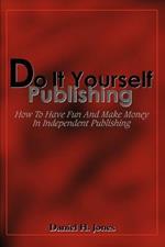 Do It Yourself Publishing: How To Have Fun And Make Money In Independent Publishing