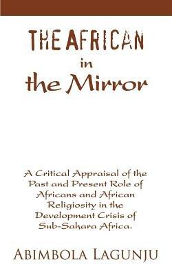 The African in the Mirror: A Critical Appraisal of the Past and Present Role of Africans and African Religiosity in the Development Crisis of Sub - Abimbola Lagunju - cover