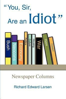 You, Sir, Are an Idiot: Newspaper Columns - Richard Edward Larsen - cover