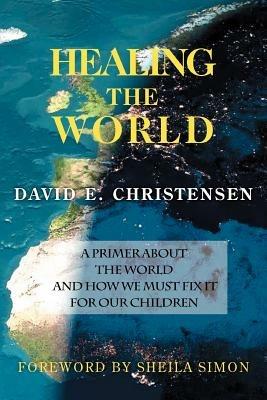 Healing the World: A Primer about the World and How We Must Fix It for Our Children - David E Christensen - cover