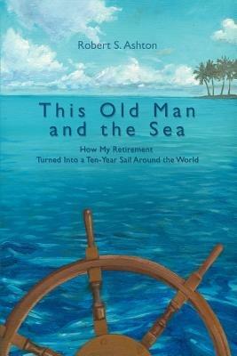 This Old Man and the Sea: How My Retirement Turned Into a Ten-Year Sail Around the World - Robert S Ashton - cover