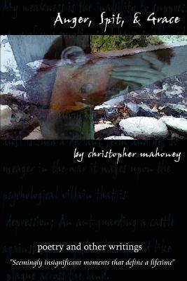 Anger, Spit, & Grace: Poetry and Other Writings Seemingly Insignificant Moments That Define a Lifetime - Christopher Mahoney - cover