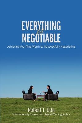 Everything Is Negotiable: Achieving Your True Worth by Successfully Negotiating - Robert T Uda - cover