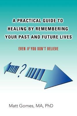 A Practical Guide to Healing by Remembering Your Past and Future Lives: Even If You Don't Believe - Matt Gomes - cover