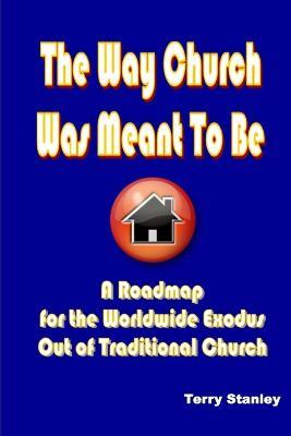 The Way Church Was Meant To Be "A Roadmap for the Worldwide Exodus Out of Traditional Church" - Terry Stanley - cover