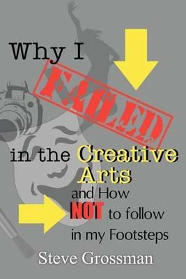 Why I FAILED in the Creative Arts: and How NOT to Follow in My Footsteps - Steve Grossman - cover