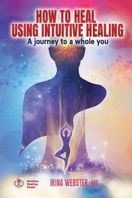 How to Heal Using Intuitive Healing: A journey to a whole you: A journey to a whole you - Irina Webster - cover