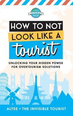 How to Not Look Like a Tourist: Unlocking Your Hidden Power for Overtourism Solutions - Alyse The Invisible Tourist - cover