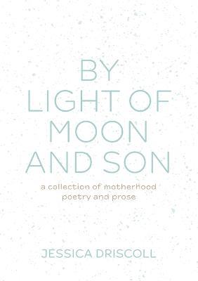 By light of moon and son: A collection of motherhood poetry and prose - Jessica Driscoll - cover