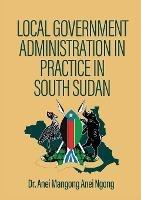 Local Government Administration in Practice in South Sudan - Anei Mangong Anei Ngong - cover