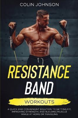 Resistance Band Workouts; A Quick and Convenient Solution to Getting Fit, Improving Strength, and Building Muscle While at Home or Traveling - Colin Johnson - cover