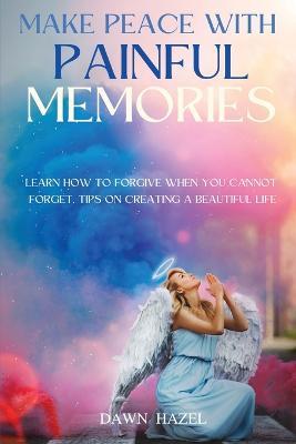 Make Peace With Painful Memories: Learn How To Forgive When You Cannot Forget. Tips One Creating A Beautiful Life - Dawn Hazel - cover