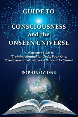 Guide to Consciousness and the Unseen Universe: (A companion guide to "Training Manual for Gods, Book One, Consciousness and the Unseen Universe" by Chiron) - Sophia Ovidne - cover