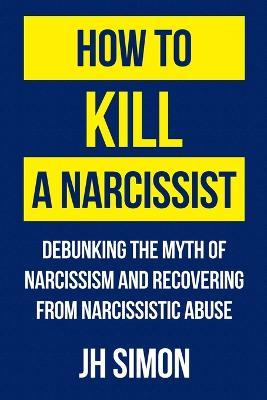 How To Kill A Narcissist: Debunking The Myth Of Narcissism And Recovering From Narcissistic Abuse - J H Simon - cover