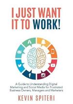 I Just Want It To Work!: A Guide to Understanding Digital Marketing and Social Media for Frustrat