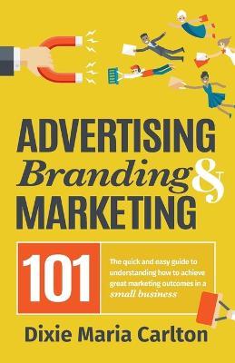 Advertising, Branding, and Marketing 101: The quick and easy guide to achieving great marketing outcomes in a small business - Dixie Maria Carlton - cover