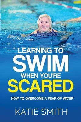 Learning To Swim When You're Scared: How To Overcome A Fear Of Water - Katie Smith - cover